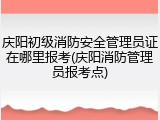 庆阳初级消防安全管理员证在哪里报考(庆阳消防管理员报考点)