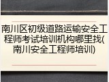 南川区初级道路运输安全工程师考试培训机构哪里找(南川安全工程师培训)