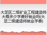 大足区二级矿业工程建造师大概多少学费好就业吗(大足二级建造师就业学费)