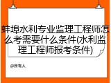 蚌埠水利专业监理工程师怎么考需要什么条件(水利监理工程师报考条件)