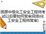 固原中级化工安全工程师考试以后要如何复审成绩(化工安全工程师复审)