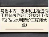 乌鲁木齐一级水利工程造价工程师考到证后好找好工作吗(乌市水利造价工程师就业)