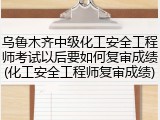 乌鲁木齐中级化工安全工程师考试以后要如何复审成绩(化工安全工程师复审成绩)