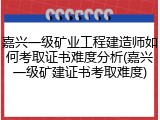 嘉兴一级矿业工程建造师如何考取证书难度分析(嘉兴一级矿建证书考取难度)