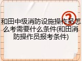 和田中级消防设施操作员怎么考需要什么条件(和田消防操作员报考条件)