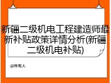 新疆二级机电工程建造师最新补贴政策详情分析(新疆二级机电补贴)