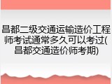 昌都二级交通运输造价工程师考试通常多久可以考过(昌都交通造价师考期)