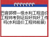 巴音郭楞一级水利工程造价工程师考到证后好找好工作吗(水利造价工程师前景)