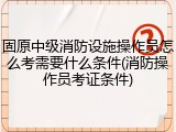 固原中级消防设施操作员怎么考需要什么条件(消防操作员考证条件)