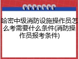 哈密中级消防设施操作员怎么考需要什么条件(消防操作员报考条件)
