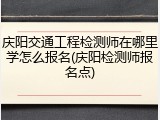 庆阳交通工程检测师在哪里学怎么报名(庆阳检测师报名点)