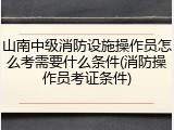 山南中级消防设施操作员怎么考需要什么条件(消防操作员考证条件)