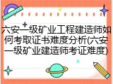 六安一级矿业工程建造师如何考取证书难度分析(六安一级矿业建造师考证难度)