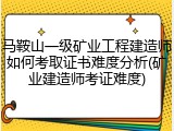 马鞍山一级矿业工程建造师如何考取证书难度分析(矿业建造师考证难度)