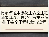 博尔塔拉中级化工安全工程师考试以后要如何复审成绩(化工安全工程师复审流程)