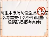 阿里中级消防设施操作员怎么考需要什么条件(阿里中级消防员报考条件)