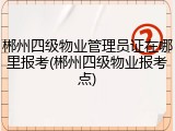 郴州四级物业管理员证在哪里报考(郴州四级物业报考点)
