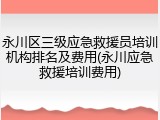 永川区三级应急救援员培训机构排名及费用(永川应急救援培训费用)