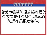 塔城中级消防设施操作员怎么考需要什么条件(塔城消防操作员报考条件)