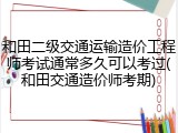 和田二级交通运输造价工程师考试通常多久可以考过(和田交通造价师考期)