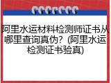 阿里水运材料检测师证书从哪里查询真伪？(阿里水运检测证书验真)