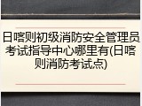 日喀则初级消防安全管理员考试指导中心哪里有(日喀则消防考试点)