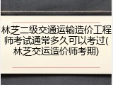 林芝二级交通运输造价工程师考试通常多久可以考过(林芝交运造价师考期)