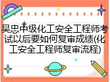 吴忠中级化工安全工程师考试以后要如何复审成绩(化工安全工程师复审流程)
