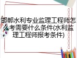 邯郸水利专业监理工程师怎么考需要什么条件(水利监理工程师报考条件)