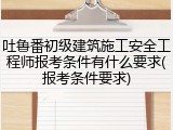 吐鲁番初级建筑施工安全工程师报考条件有什么要求(报考条件要求)