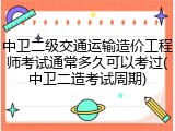 中卫二级交通运输造价工程师考试通常多久可以考过(中卫二造考试周期)