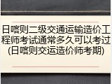日喀则二级交通运输造价工程师考试通常多久可以考过(日喀则交运造价师考期)