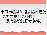 中卫中级消防设施操作员怎么考需要什么条件(中卫中级消防设施报考条件)