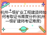 杭州一级矿业工程建造师如何考取证书难度分析(杭州一级矿建师考证难度)