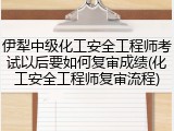 伊犁中级化工安全工程师考试以后要如何复审成绩(化工安全工程师复审流程)