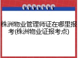 株洲物业管理师证在哪里报考(株洲物业证报考点)