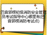 巴音郭楞初级消防安全管理员考试指导中心哪里有(巴音郭楞消防考试点)