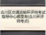 合川区交通运输环评师考试指导中心哪里有(合川环评师考点)