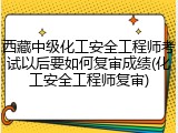 西藏中级化工安全工程师考试以后要如何复审成绩(化工安全工程师复审)