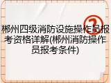 郴州四级消防设施操作员报考资格详解(郴州消防操作员报考条件)