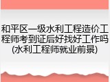 和平区一级水利工程造价工程师考到证后好找好工作吗(水利工程师就业前景)