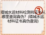 塔城水运材料检测师证书从哪里查询真伪?(塔城水运材料证书真伪查询)