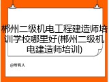 郴州二级机电工程建造师培训学校哪里好(郴州二级机电建造师培训)