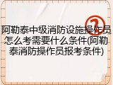 阿勒泰中级消防设施操作员怎么考需要什么条件(阿勒泰消防操作员报考条件)