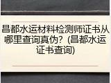 昌都水运材料检测师证书从哪里查询真伪？(昌都水运证书查询)