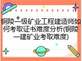 铜陵一级矿业工程建造师如何考取证书难度分析(铜陵一建矿业考取难度)