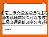 山南二级交通运输造价工程师考试通常多久可以考过(二级交通造价师多久考过)