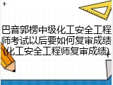 巴音郭楞中级化工安全工程师考试以后要如何复审成绩(化工安全工程师复审成绩)