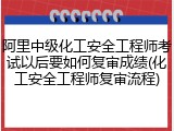 阿里中级化工安全工程师考试以后要如何复审成绩(化工安全工程师复审流程)