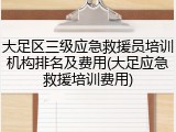 大足区三级应急救援员培训机构排名及费用(大足应急救援培训费用)